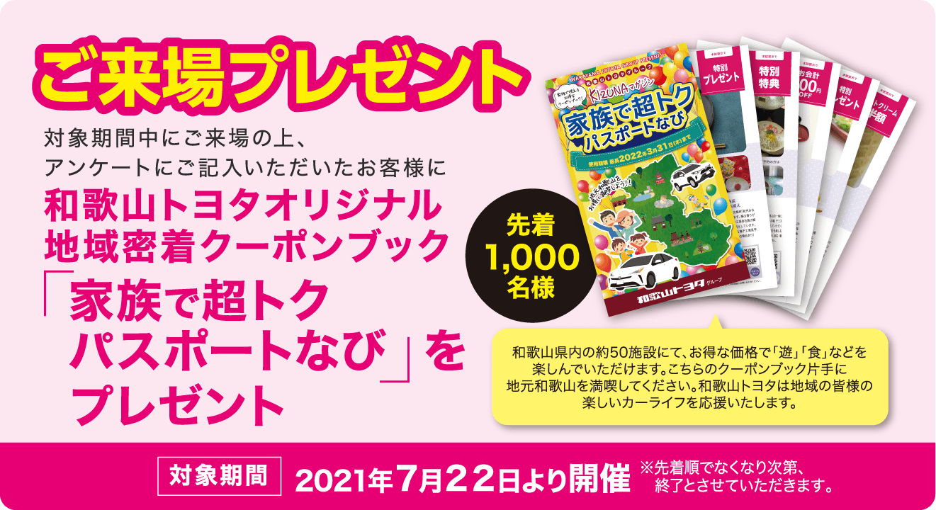 ご来場プレゼント 対象期間中にご来場の上、アンケートにご記入いただいたお客様に和歌山トヨタオリジナル 地域密着クーポンブック「家族で超トクパスポートなび」をプレゼント 対象期間 2021年７月２２日より開催