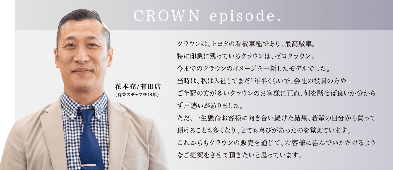 「CROWN episode.」クラウンは、トヨタの看板車種であり、最高級車。特に印象に残っているクラウンは、ゼロクラウン。今までのクラウンのイメージを一新したモデルでした。当時は、私は入社してまだ1年半くらいで、会社の役員の方やご年配の方が多いクラウンのお客様に正直、何を話せば良いか分からず戸惑いがありました。ただ、一生懸命お客様に向き合い続けた結果、若輩の自分から買って頂けることも多くなり、とても喜びがあったのを覚えています。これからもクラウンの販売を通じて、お客様に喜んでいただけるようなご提案をさせて頂きたいと思っています。（花本充/有田店（営業スタッフ歴18年））