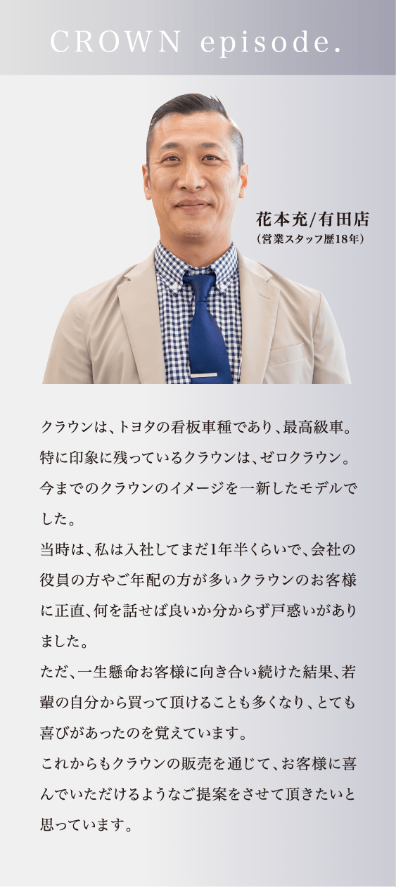 「CROWN episode.」クラウンは、トヨタの看板車種であり、最高級車。特に印象に残っているクラウンは、ゼロクラウン。今までのクラウンのイメージを一新したモデルでした。当時は、私は入社してまだ1年半くらいで、会社の役員の方やご年配の方が多いクラウンのお客様に正直、何を話せば良いか分からず戸惑いがありました。ただ、一生懸命お客様に向き合い続けた結果、若輩の自分から買って頂けることも多くなり、とても喜びがあったのを覚えています。これからもクラウンの販売を通じて、お客様に喜んでいただけるようなご提案をさせて頂きたいと思っています。（花本充/有田店（営業スタッフ歴18年））