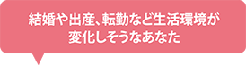 結婚や出産、転勤など生活環境が変化しそうなあなた