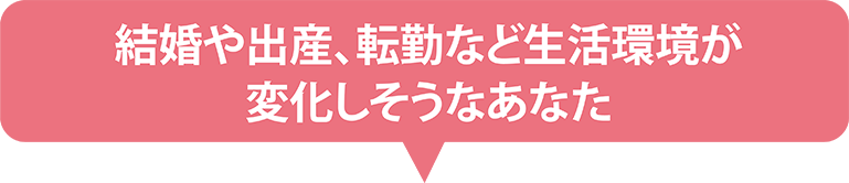 結婚や出産、転勤など生活環境が変化しそうなあなた
