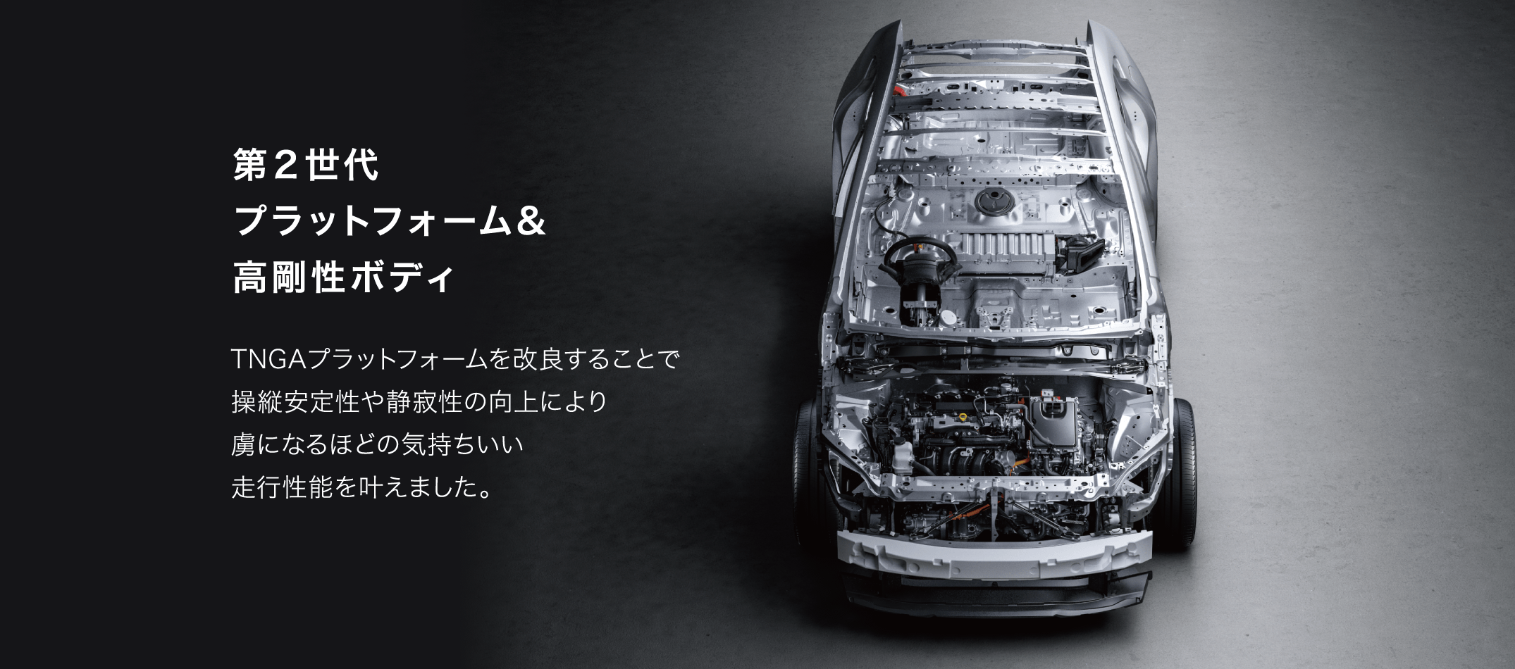 「第２世代プラットフォーム&高剛性ボディ」TNGAプラットフォームを改良することで操縦安定性や静寂性の向上により虜になるほどの気持ちいい走行性能を叶えました。