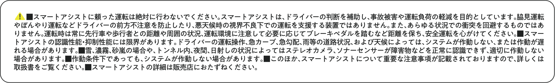 ■スマートアシストに頼った運転は絶対に行わないでください。スマートアシストは、ドライバーの判断を補助し、事故被害や運転負荷の軽減を目的としています。脇見運転やぼんやり運転などドライバーの前方不注意を防止したり、悪天候時の視界不良下での運転を支援する装置ではありません。また、あらゆる状況での衝突を回避するものではありません。運転時は常に先行車や歩行者との距離や周囲の状況、運転環境に注意して必要に応じてブレーキペダルを踏むなど距離を保ち、安全運転を心がけてください。■スマートアシストの認識性能・抑制性能には限界があります。ドライバーの運転操作、急カーブ、急勾配、雨等の道路状況、および天候によっては、システムが作動しない、または作動が遅れる場合があります。■雪、濃霧、砂嵐の場合や、トンネル内、夜間、日射しの状況によってはステレオカメラ、ソナーセンサーが障害物などを正常に認識できず、適切に作動しない場合があります。■作動条件下であっても、システムが作動しない場合があります。■このほか、スマートアシストについて重要な注意事項が記載されておりますので、詳しくは取扱書をご覧ください。■スマートアシストの詳細は販売店におたずねください。