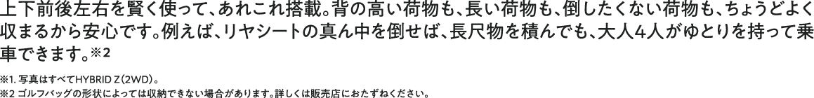 上下前後左右を賢く使って、あれこれ搭載。背の高い荷物も、長い荷物も、倒したくない荷物も、ちょうどよく収まるから安心です。例えば、リヤシートの真ん中を倒せば、長尺物を積んでも、大人4人がゆとりを持って乗車できます。※1. 写真はすべてHYBRID Z（2WD）。<br />※2 ゴルフバッグの形状によっては収納できない場合があります。詳しくは販売店におたずねください。