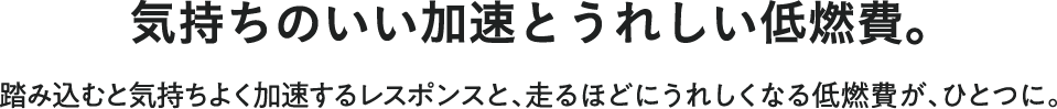 気持ちのいい加速とうれしい低燃費。踏み込むと気持ちよく加速するレスポンスと、走るほどにうれしくなる低燃費が、ひとつに。