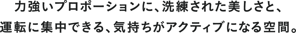 力強いプロポーションに、洗練された美しさと、運転に集中できる、気持ちがアクティブになる空間。