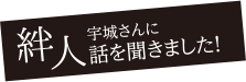 絆人。宇城さんに話を聞きました!