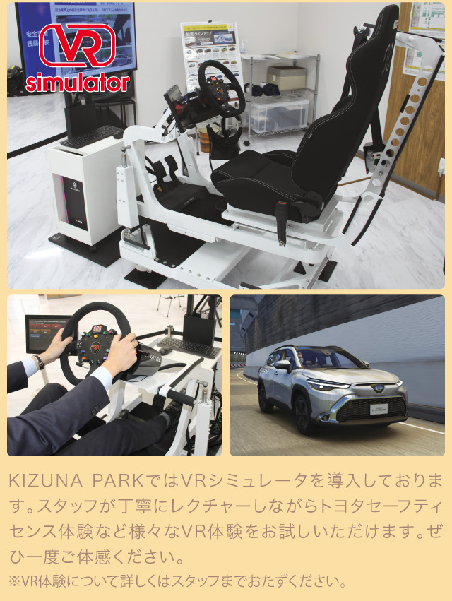 KIZUNA PARKではVRシミュレーターを導入しております。スタッフが丁寧にレクチャーしながらトヨタセーフティセンス体験など様々なVR体験をお楽しみいただけます。ぜひ一度ご体感ください。※VR体験について詳しくはスタッフまでおたずねください。