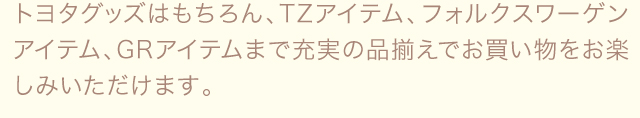 トヨタグッズはもちろん、TZアイテム、フォルクスワーゲンアイテム、GRアイテムまで充実の品揃えでお買い物をお楽しみいただけます。